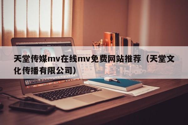 天堂传媒mv在线mv免费网站推荐（天堂文化传播有限公司）